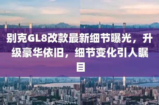 別克GL8改款最新細(xì)節(jié)曝光，升級(jí)豪華依舊，細(xì)節(jié)變化引人矚目