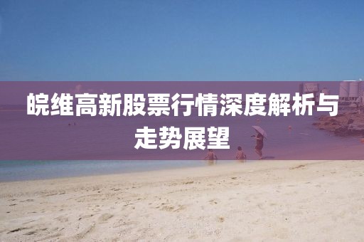 皖維高新股票行情深度解析與走勢展望