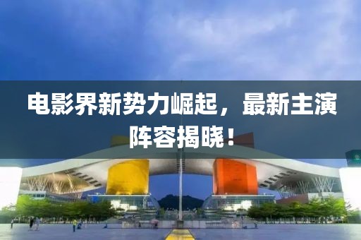 電影界新勢力崛起，最新主演陣容揭曉！