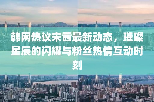 韓網(wǎng)熱議宋茜最新動態(tài)，璀璨星辰的閃耀與粉絲熱情互動時刻