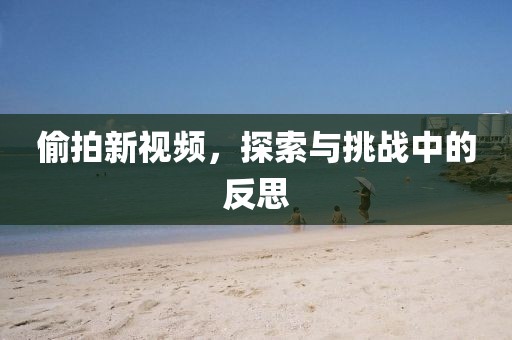 偷拍新視頻，探索與挑戰(zhàn)中的反思