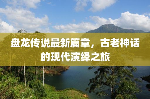 盤龍傳說最新篇章，古老神話的現(xiàn)代演繹之旅