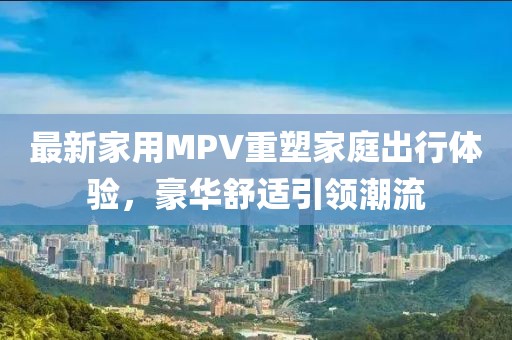 最新家用MPV重塑家庭出行體驗，豪華舒適引領(lǐng)潮流