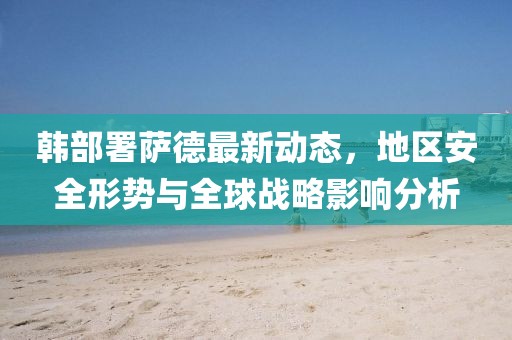 韓部署薩德最新動(dòng)態(tài)，地區(qū)安全形勢與全球戰(zhàn)略影響分析