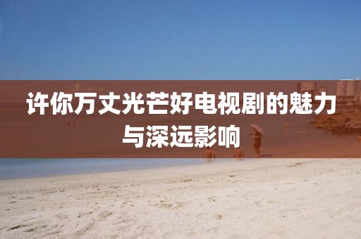 許你萬(wàn)丈光芒好電視劇的魅力與深遠(yuǎn)影響