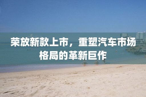 榮放新款上市，重塑汽車市場(chǎng)格局的革新巨作