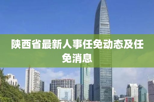 陜西省最新人事任免動(dòng)態(tài)及任免消息