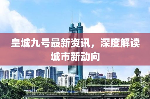 皇城九號最新資訊，深度解讀城市新動向