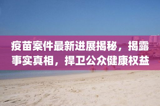 疫苗案件最新進(jìn)展揭秘，揭露事實(shí)真相，捍衛(wèi)公眾健康權(quán)益