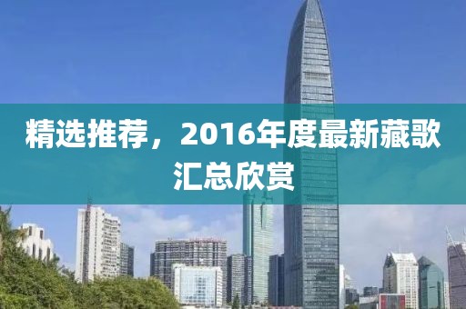 精選推薦,2016年度最新藏歌匯總欣賞