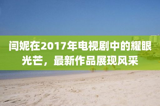 閆妮在2017年電視劇中的耀眼光芒,最新作品展現(xiàn)風(fēng)采
